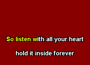 So listen with all your heart

hold it inside forever