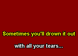 Sometimes you'll drown it out

with all your tears...