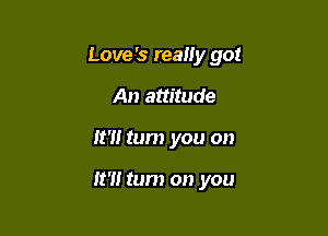Love's really got

An attitude
It'll tum you on

It?! tum on you