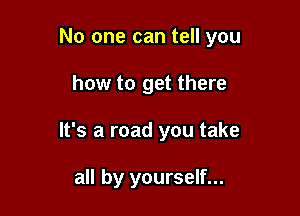No one can tell you

how to get there
It's a road you take

all by yourself...