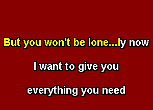But you won't be lone...ly now

I want to give you

everything you need
