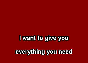 I want to give you

everything you need