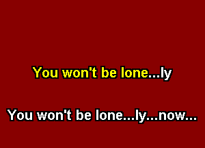 You won't be lone...ly

You won't be lone...ly...now...