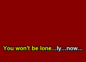 You won't be lone...ly...now...