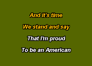 And it's time

We stand and say

That I'm proud

To be an American