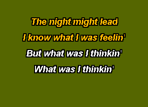 The night might lead

I know what I was feeh'n'
But Mrat was I thinkin'

What was I thinkin'