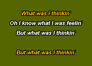 What was I thinkin'
Oh Iknow what! was feeh'n'
But what was I thinkin'

But what was ! thinkin'