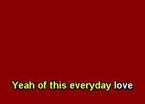 Yeah of this everyday love
