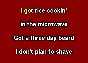 I got rice cookin'

in the microwave

Got a three day beard

I don't plan to shave