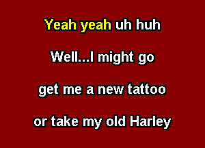 Yeah yeah uh huh
Well...l might go

get me a new tattoo

or take my old Harley
