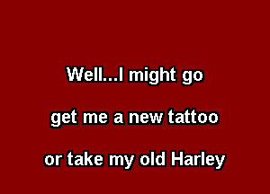 Well...l might go

get me a new tattoo

or take my old Harley
