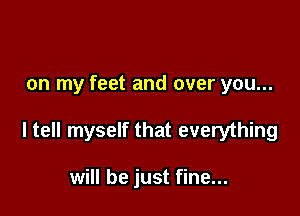 on my feet and over you...

ltell myself that everything

will be just fine...