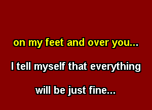 on my feet and over you...

ltell myself that everything

will be just fine...