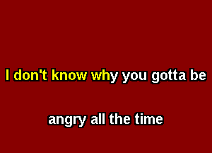 I don't know why you gotta be

angry all the time