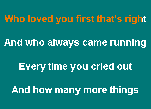 Who loved you first that's right
And who always came running
Every time you cried out

And how many more things