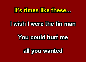 It's times like these...
I wish I were the tin man

You could hurt me

all you wanted