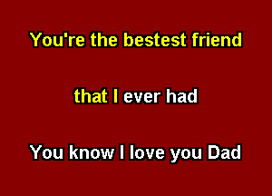 You're the bestest friend

that I ever had

You know I love you Dad