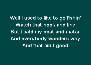 Well I used to like to go fishiw
Watch that hook and line
But I sold my boat and motor

And everybody wonders why
And that ain't good