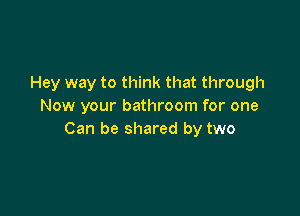Hey way to think that through
Now your bathroom for one

Can be shared by two