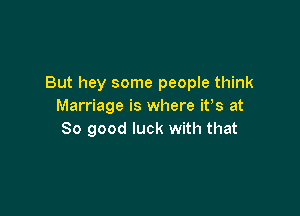 But hey some people think
Marriage is where ifs at

80 good luck with that