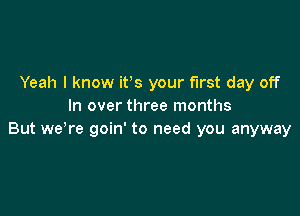 Yeah I know ifs your first day off
In over three months

But weTe goin' to need you anyway