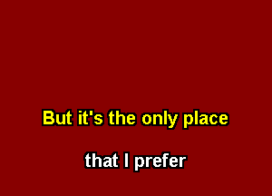 But it's the only place

that I prefer