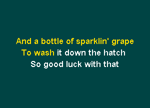 And a bottle of sparklin' grape
To wash it down the hatch

So good luck with that