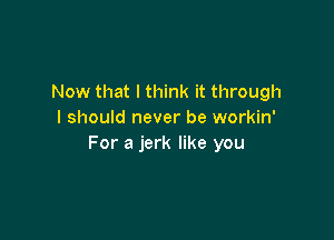 Now that I think it through
I should never be workin'

For a jerk like you