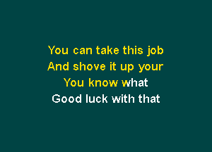 You can take this job
And shove it up your

You know what
Good luck with that