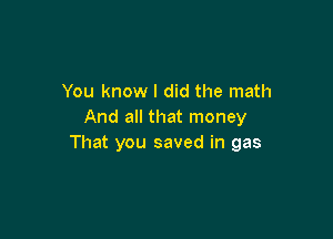You know I did the math
And all that money

That you saved in gas