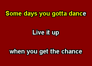 Some days you gotta dance

Live it up

when you get the chance