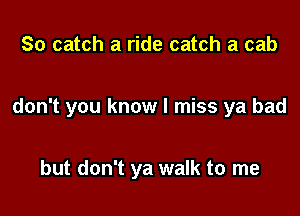 So catch a ride catch a cab

don't you know I miss ya bad

but don't ya walk to me