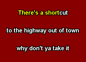 There's a shortcut

to the highway out of town

why don't ya take it