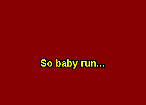 So baby run...