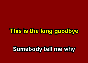 This is the long goodbye

Somebody tell me why