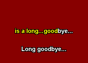 is a Iong...goodbye...

Long goodbye...