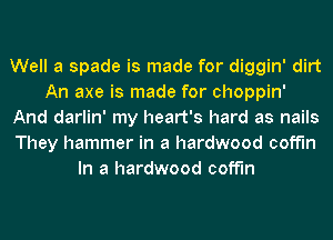 Well a spade is made for diggin' dirt
An axe is made for choppin'
And darlin' my heart's hard as nails
They hammer in a hardwood coff'ln
In a hardwood coff'ln