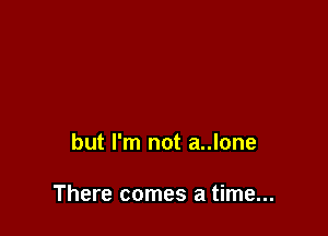 but I'm not a..lone

There comes a time...