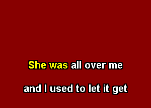 She was all over me

and I used to let it get