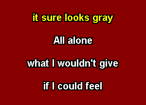 it sure looks gray

All alone

what I wouldn't give

if I could feel