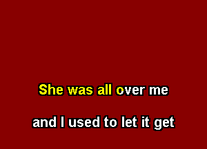 She was all over me

and I used to let it get