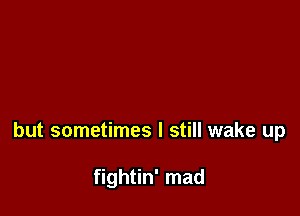 but sometimes I still wake up

fightin' mad