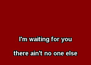 I'm waiting for you

there ain't no one else