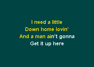 I need a little
Down home lovin'

And a man ain t gonna
Get it up here