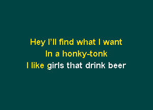 Hey Pll find what I want
In a honky-tonk

I like girls that drink beer