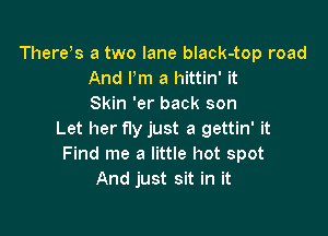 There s a two lane black-top road
And Pm a hittin' it
Skin 'er back son

Let her fly just a gettin' it
Find me a little hot spot
And just sit in it