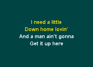 I need a little
Down home lovin'

And a man ain t gonna
Get it up here