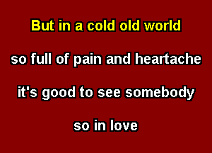 But in a cold old world

so full of pain and heartache

it's good to see somebody

soinlove