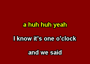 a huh huh yeah

I know it's one o'clock

and we said