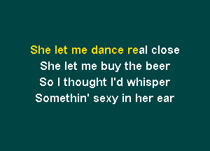 She let me dance real close
She let me buy the beer

So I thought I'd whisper
Somethin' sexy in her ear